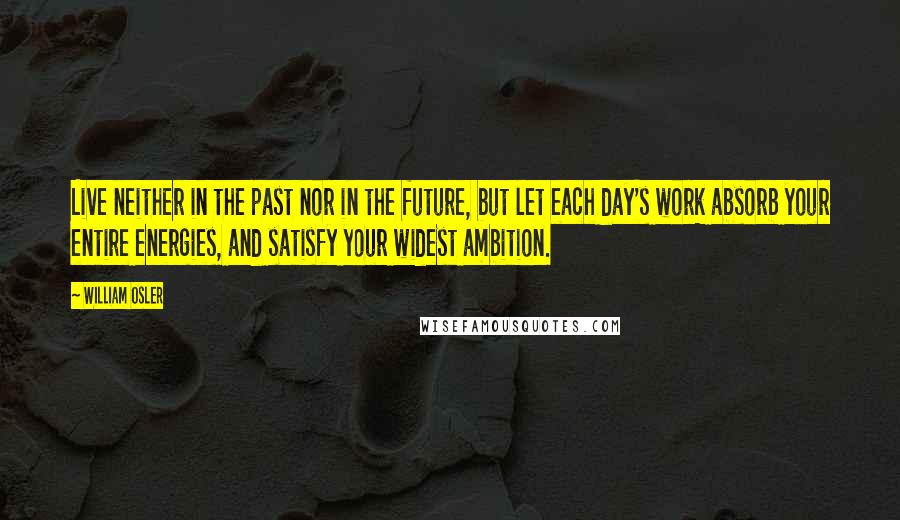 William Osler Quotes: Live neither in the past nor in the future, but let each day's work absorb your entire energies, and satisfy your widest ambition.