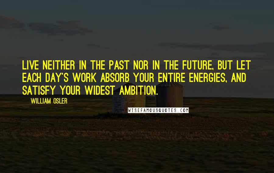 William Osler Quotes: Live neither in the past nor in the future, but let each day's work absorb your entire energies, and satisfy your widest ambition.