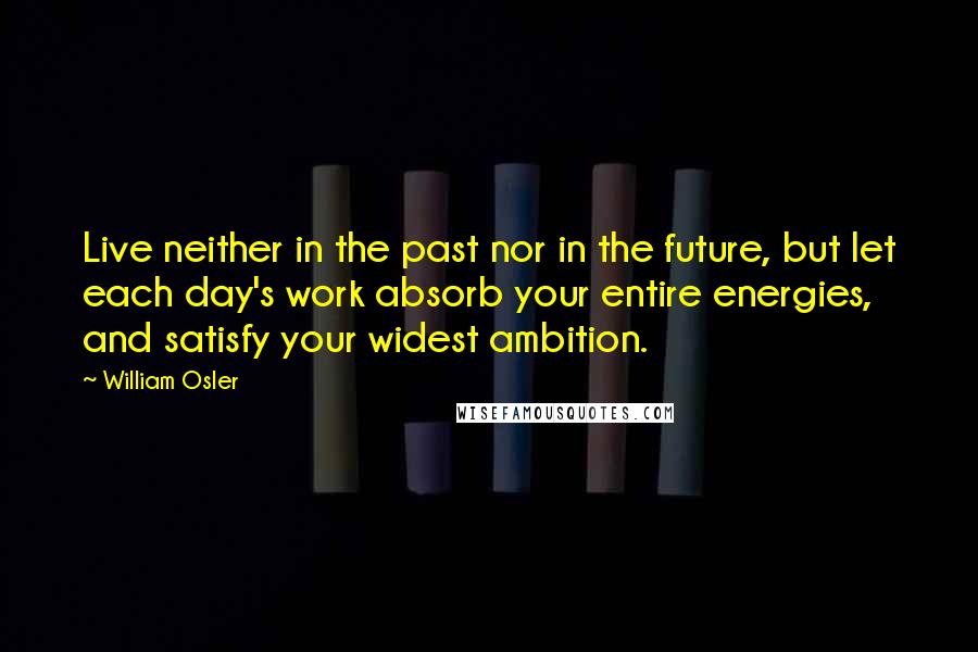 William Osler Quotes: Live neither in the past nor in the future, but let each day's work absorb your entire energies, and satisfy your widest ambition.