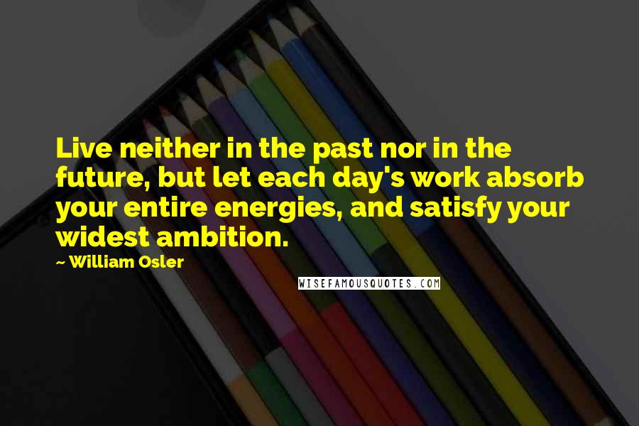 William Osler Quotes: Live neither in the past nor in the future, but let each day's work absorb your entire energies, and satisfy your widest ambition.