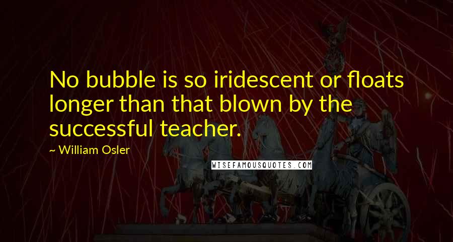 William Osler Quotes: No bubble is so iridescent or floats longer than that blown by the successful teacher.