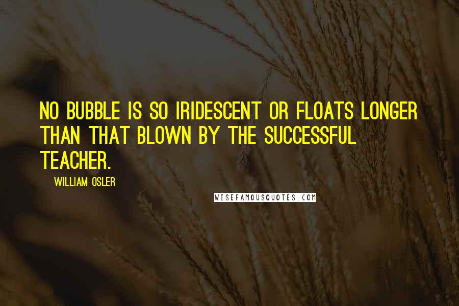 William Osler Quotes: No bubble is so iridescent or floats longer than that blown by the successful teacher.