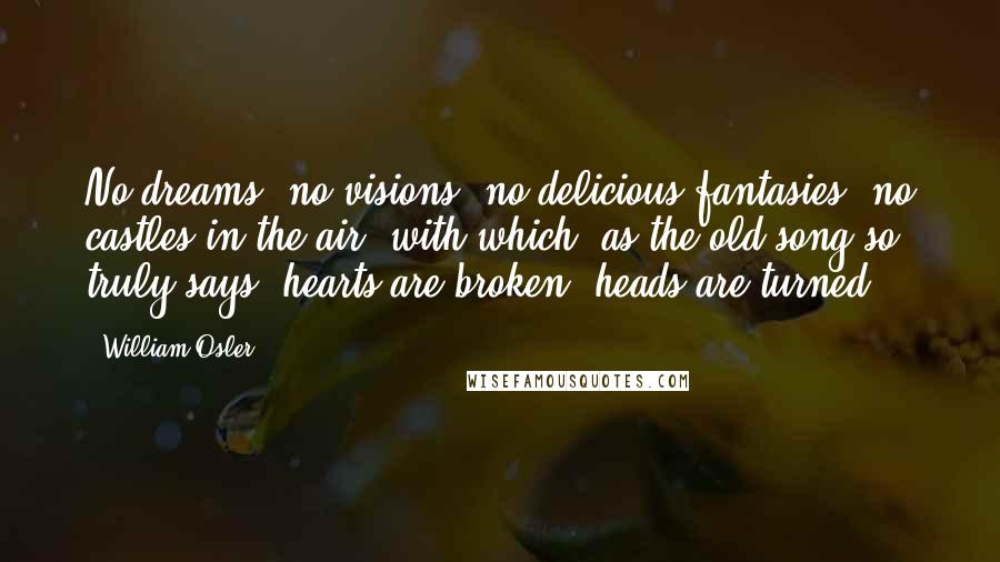 William Osler Quotes: No dreams, no visions, no delicious fantasies, no castles in the air, with which, as the old song so truly says, hearts are broken, heads are turned.