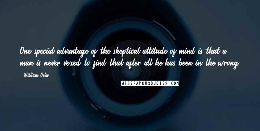 William Osler Quotes: One special advantage of the skeptical attitude of mind is that a man is never vexed to find that after all he has been in the wrong.