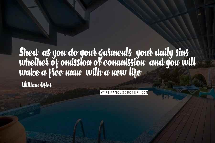 William Osler Quotes: Shed, as you do your garments, your daily sins, whether of omission or commission, and you will wake a free man, with a new life.