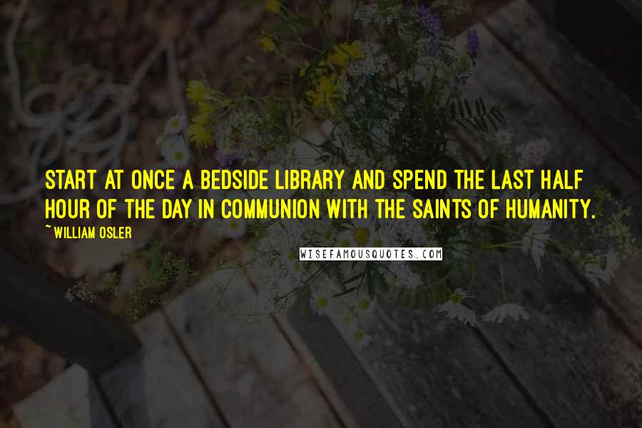William Osler Quotes: Start at once a bedside library and spend the last half hour of the day in communion with the saints of humanity.