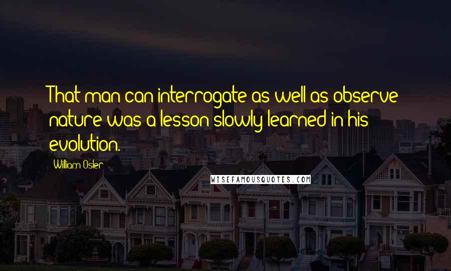 William Osler Quotes: That man can interrogate as well as observe nature was a lesson slowly learned in his evolution.