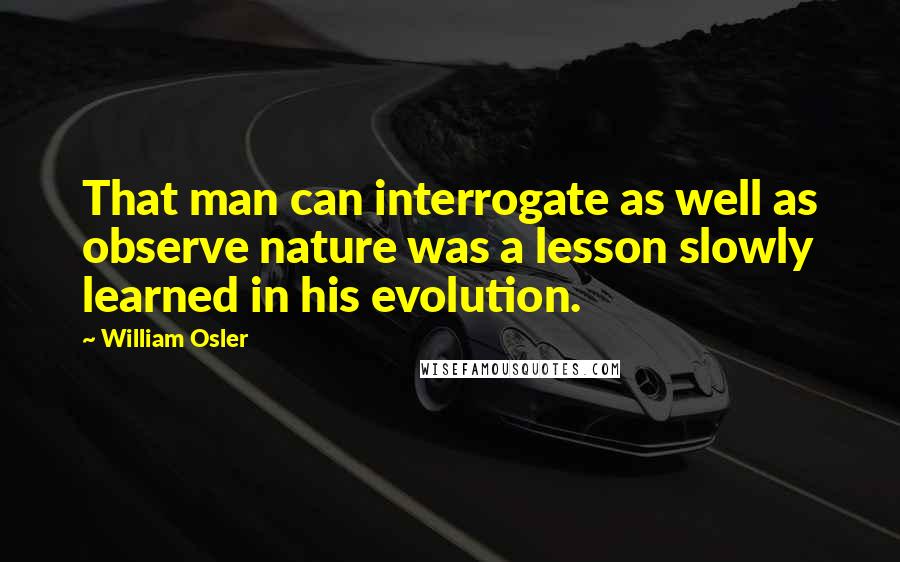 William Osler Quotes: That man can interrogate as well as observe nature was a lesson slowly learned in his evolution.