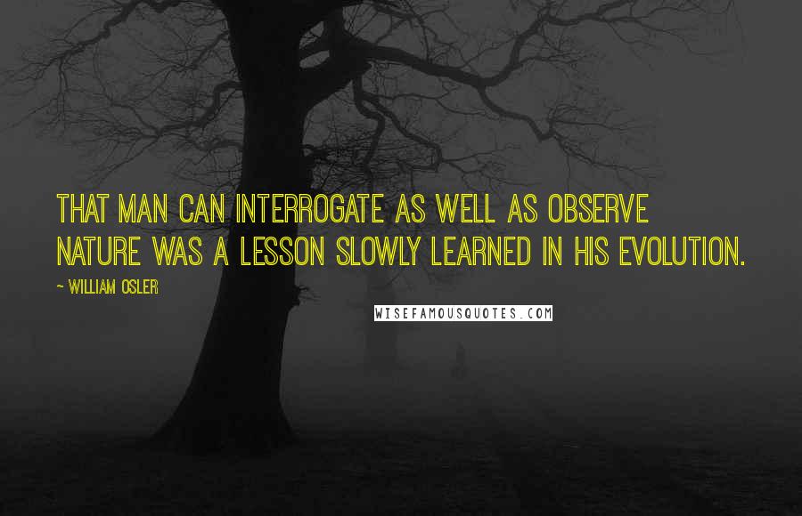 William Osler Quotes: That man can interrogate as well as observe nature was a lesson slowly learned in his evolution.