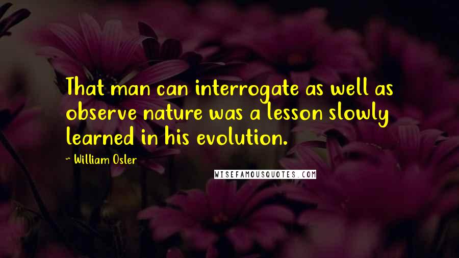 William Osler Quotes: That man can interrogate as well as observe nature was a lesson slowly learned in his evolution.