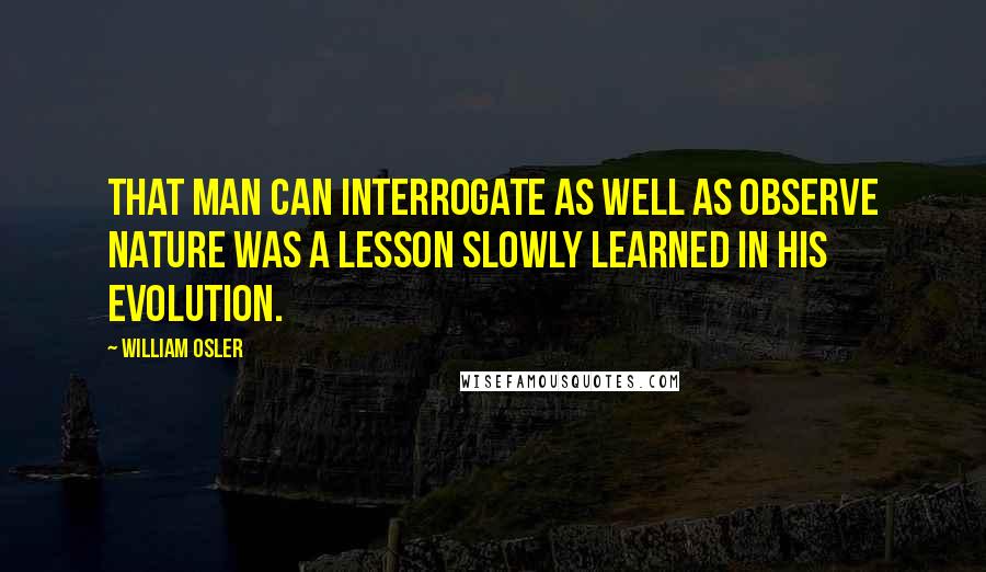 William Osler Quotes: That man can interrogate as well as observe nature was a lesson slowly learned in his evolution.