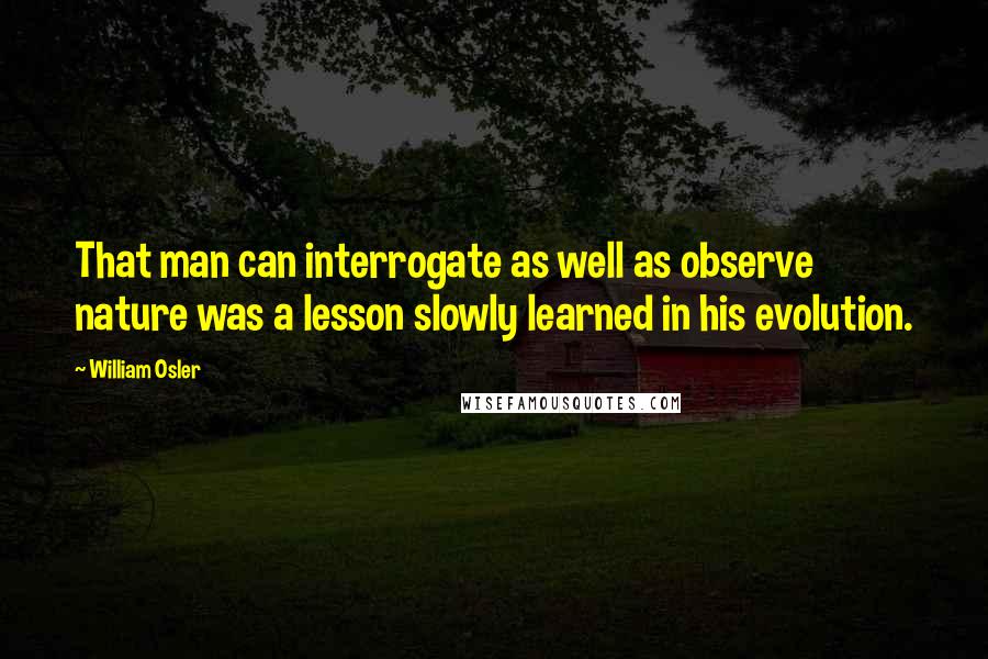 William Osler Quotes: That man can interrogate as well as observe nature was a lesson slowly learned in his evolution.