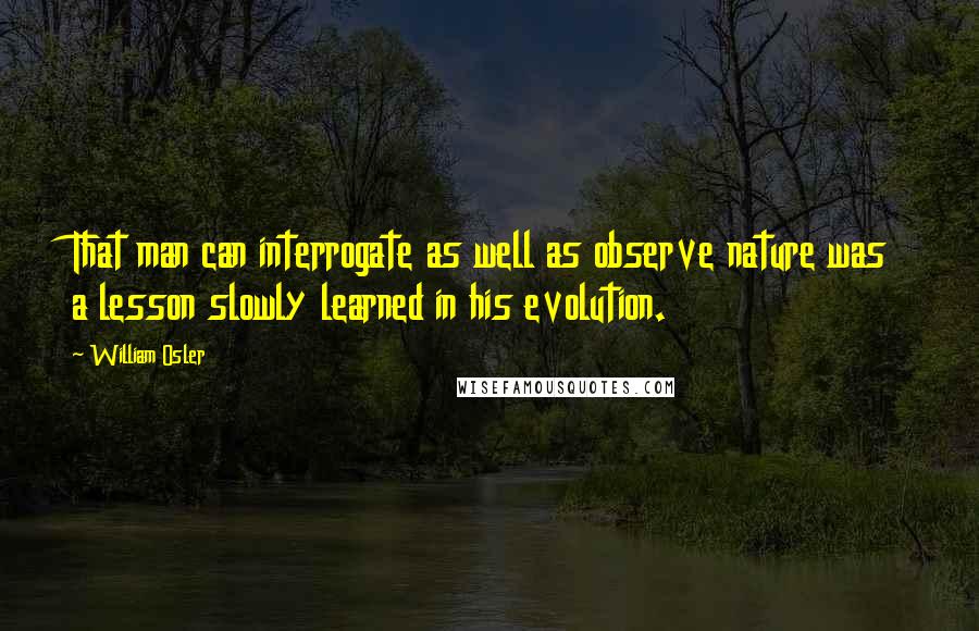 William Osler Quotes: That man can interrogate as well as observe nature was a lesson slowly learned in his evolution.