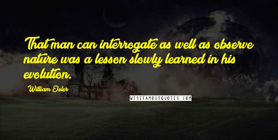 William Osler Quotes: That man can interrogate as well as observe nature was a lesson slowly learned in his evolution.