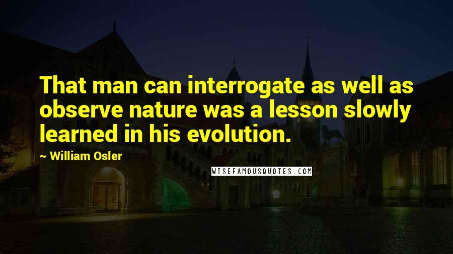 William Osler Quotes: That man can interrogate as well as observe nature was a lesson slowly learned in his evolution.