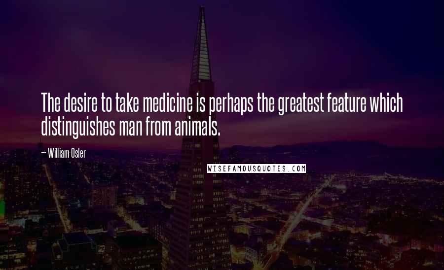 William Osler Quotes: The desire to take medicine is perhaps the greatest feature which distinguishes man from animals.