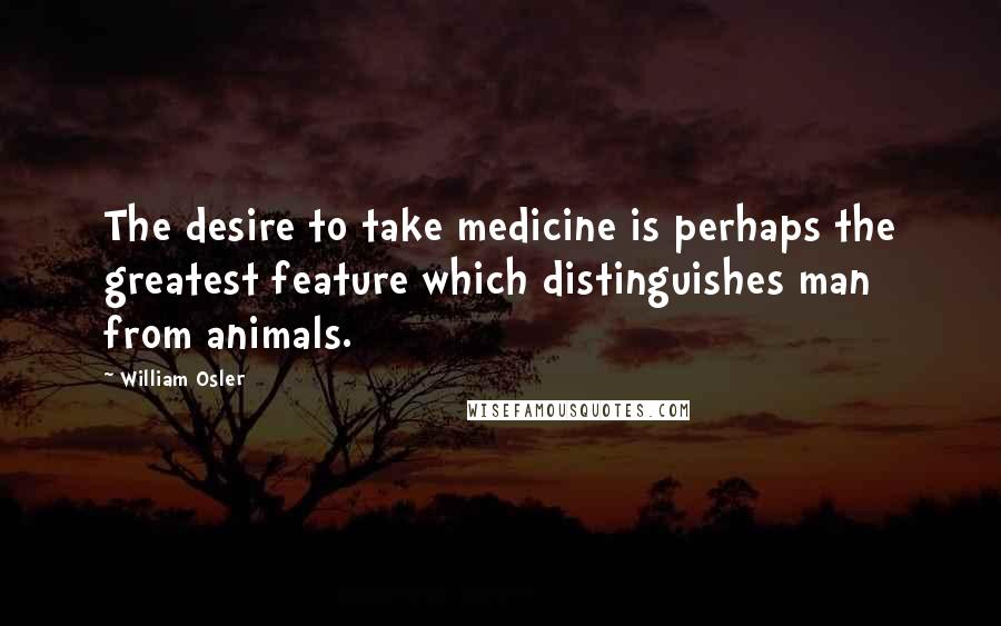 William Osler Quotes: The desire to take medicine is perhaps the greatest feature which distinguishes man from animals.