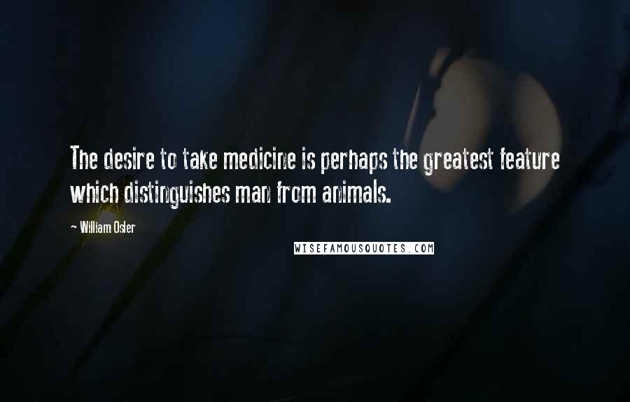 William Osler Quotes: The desire to take medicine is perhaps the greatest feature which distinguishes man from animals.