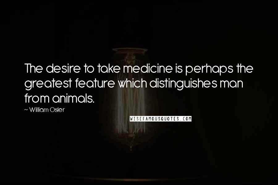 William Osler Quotes: The desire to take medicine is perhaps the greatest feature which distinguishes man from animals.