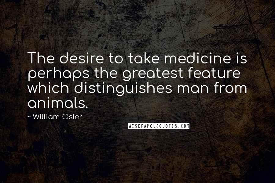 William Osler Quotes: The desire to take medicine is perhaps the greatest feature which distinguishes man from animals.