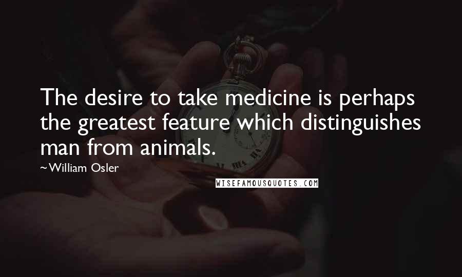 William Osler Quotes: The desire to take medicine is perhaps the greatest feature which distinguishes man from animals.