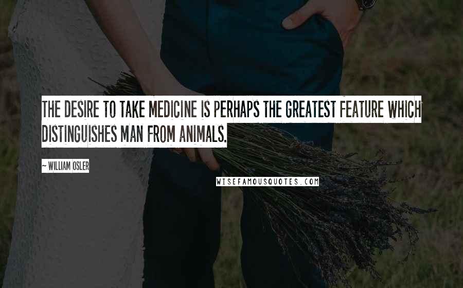 William Osler Quotes: The desire to take medicine is perhaps the greatest feature which distinguishes man from animals.