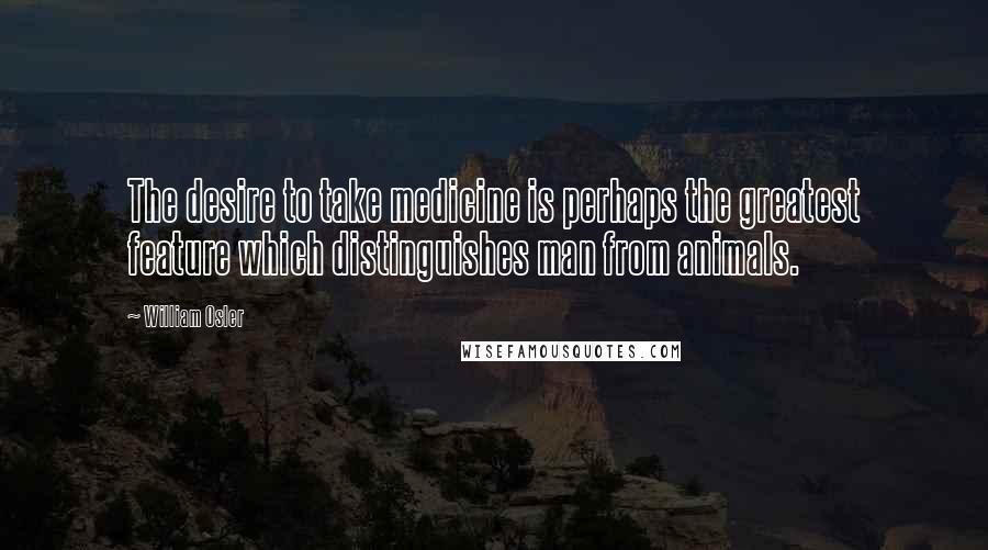 William Osler Quotes: The desire to take medicine is perhaps the greatest feature which distinguishes man from animals.