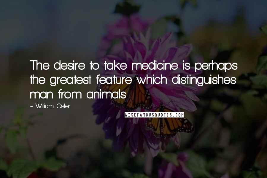 William Osler Quotes: The desire to take medicine is perhaps the greatest feature which distinguishes man from animals.