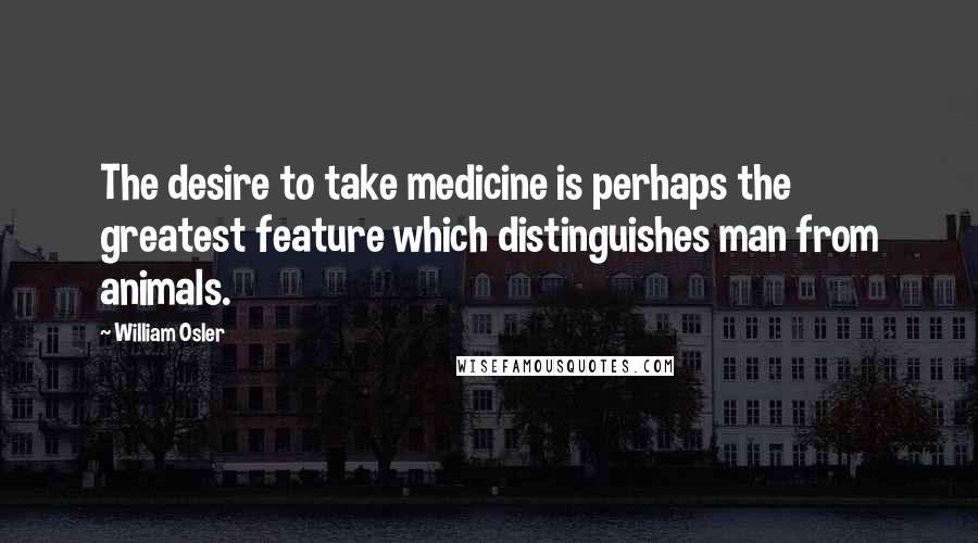 William Osler Quotes: The desire to take medicine is perhaps the greatest feature which distinguishes man from animals.