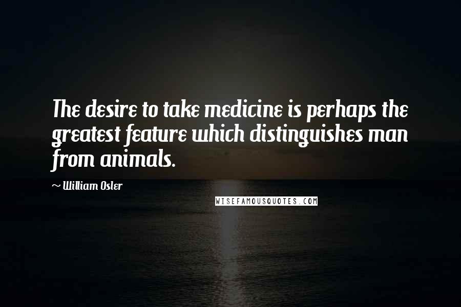 William Osler Quotes: The desire to take medicine is perhaps the greatest feature which distinguishes man from animals.