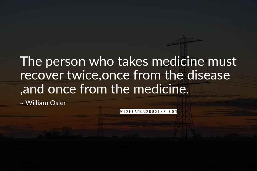 William Osler Quotes: The person who takes medicine must recover twice,once from the disease ,and once from the medicine.
