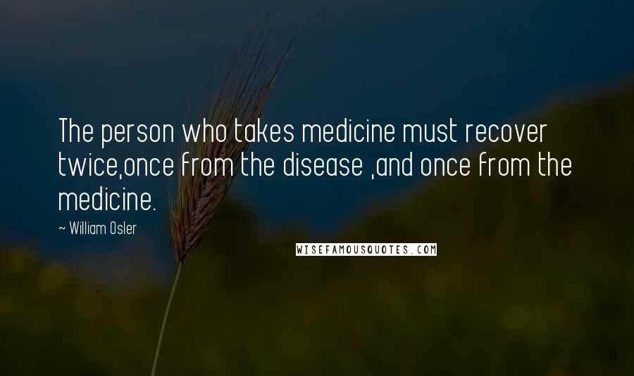 William Osler Quotes: The person who takes medicine must recover twice,once from the disease ,and once from the medicine.