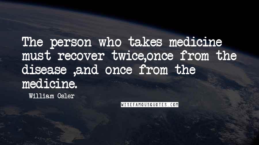 William Osler Quotes: The person who takes medicine must recover twice,once from the disease ,and once from the medicine.