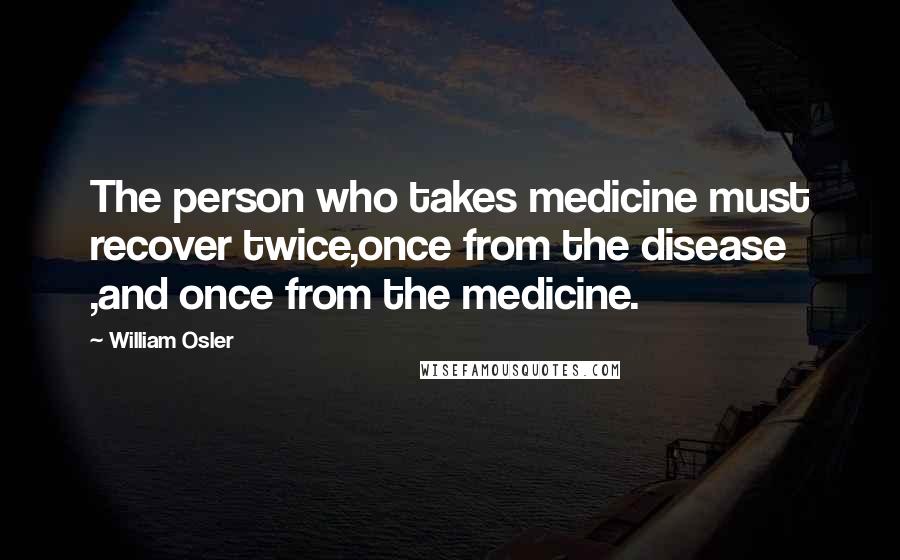 William Osler Quotes: The person who takes medicine must recover twice,once from the disease ,and once from the medicine.