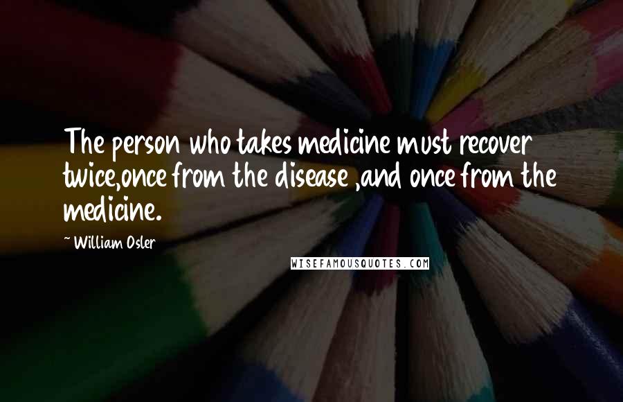 William Osler Quotes: The person who takes medicine must recover twice,once from the disease ,and once from the medicine.