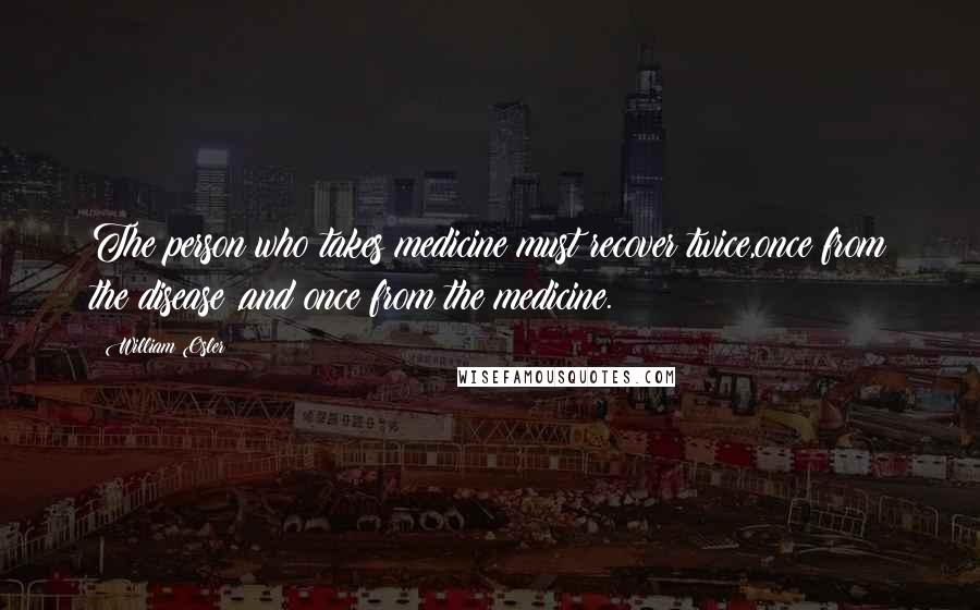 William Osler Quotes: The person who takes medicine must recover twice,once from the disease ,and once from the medicine.