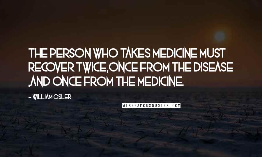 William Osler Quotes: The person who takes medicine must recover twice,once from the disease ,and once from the medicine.