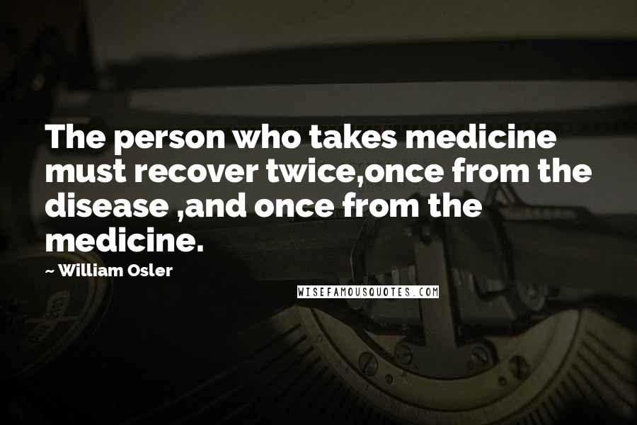 William Osler Quotes: The person who takes medicine must recover twice,once from the disease ,and once from the medicine.