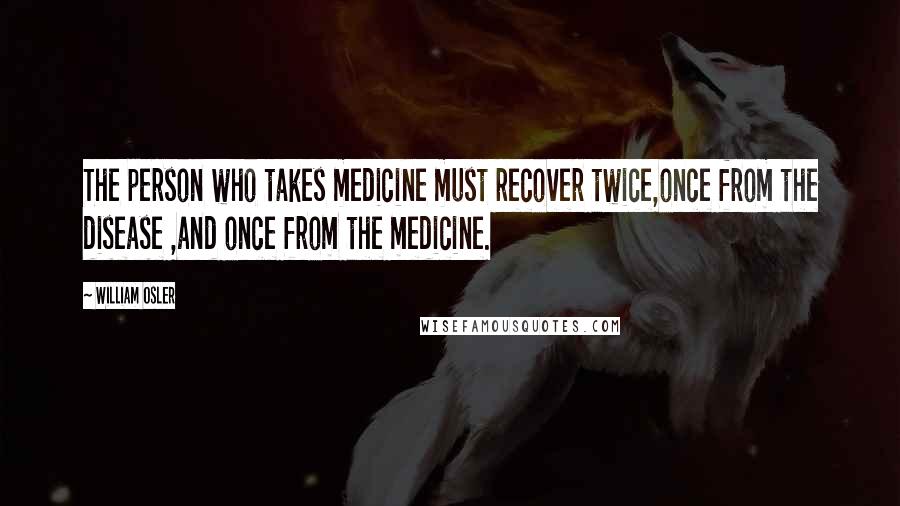 William Osler Quotes: The person who takes medicine must recover twice,once from the disease ,and once from the medicine.
