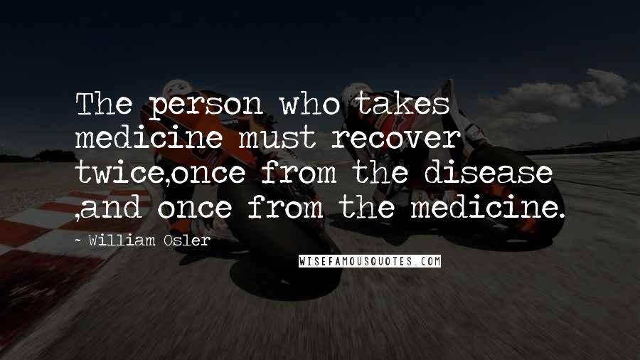William Osler Quotes: The person who takes medicine must recover twice,once from the disease ,and once from the medicine.