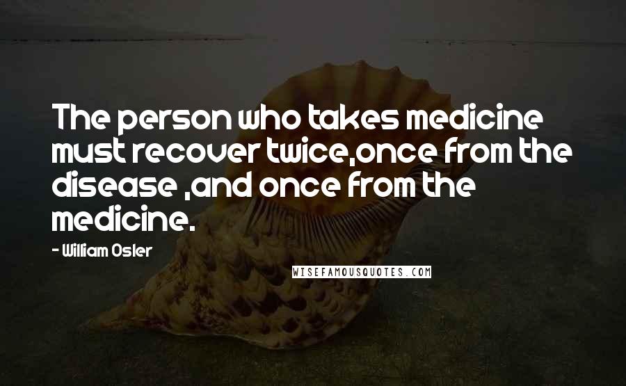 William Osler Quotes: The person who takes medicine must recover twice,once from the disease ,and once from the medicine.