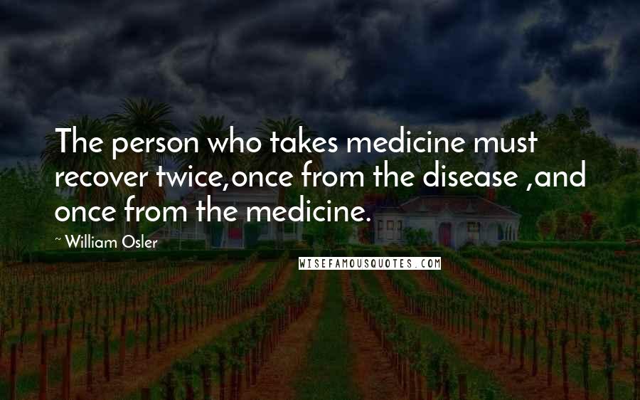 William Osler Quotes: The person who takes medicine must recover twice,once from the disease ,and once from the medicine.