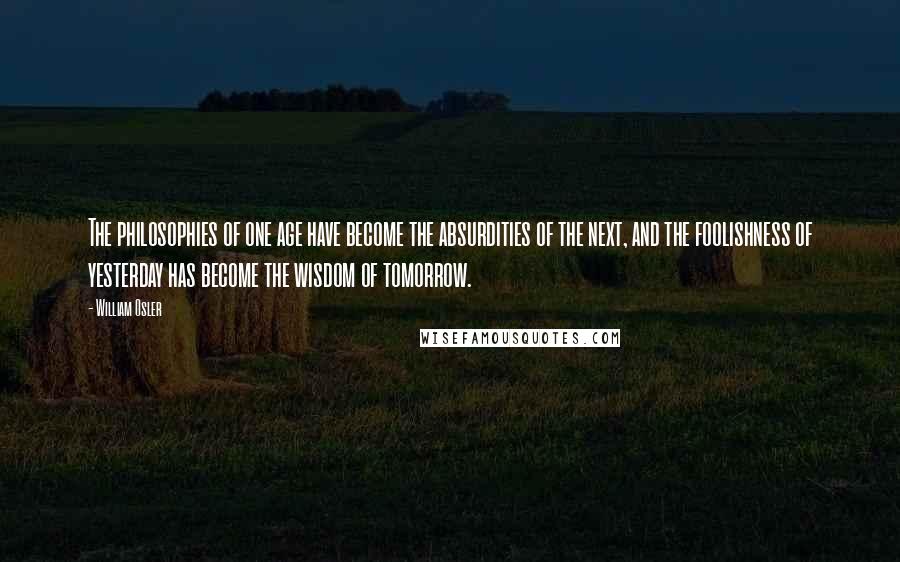 William Osler Quotes: The philosophies of one age have become the absurdities of the next, and the foolishness of yesterday has become the wisdom of tomorrow.