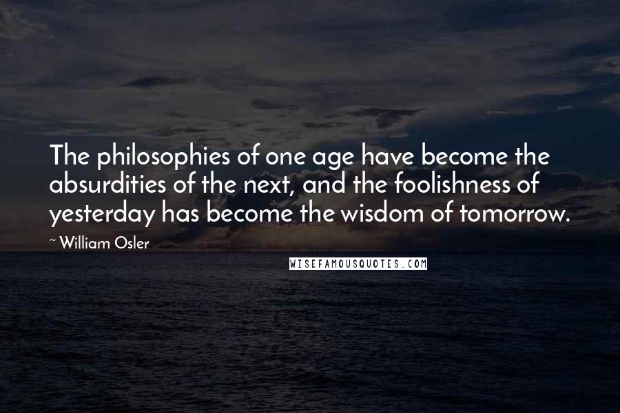 William Osler Quotes: The philosophies of one age have become the absurdities of the next, and the foolishness of yesterday has become the wisdom of tomorrow.