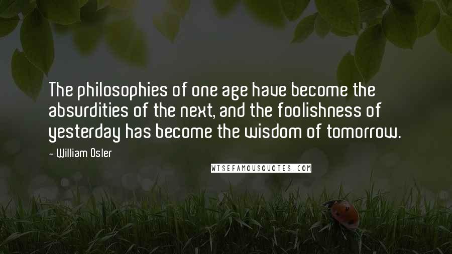 William Osler Quotes: The philosophies of one age have become the absurdities of the next, and the foolishness of yesterday has become the wisdom of tomorrow.
