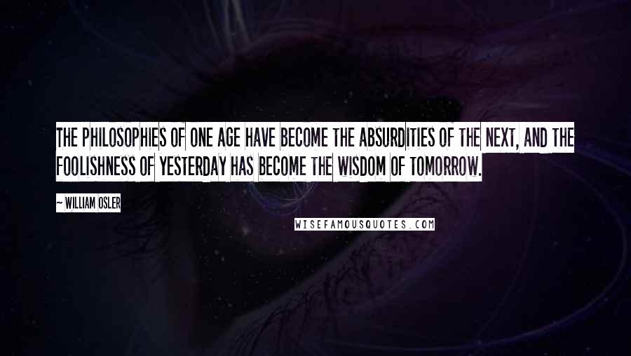 William Osler Quotes: The philosophies of one age have become the absurdities of the next, and the foolishness of yesterday has become the wisdom of tomorrow.