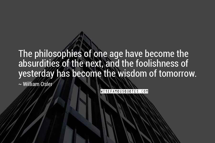 William Osler Quotes: The philosophies of one age have become the absurdities of the next, and the foolishness of yesterday has become the wisdom of tomorrow.