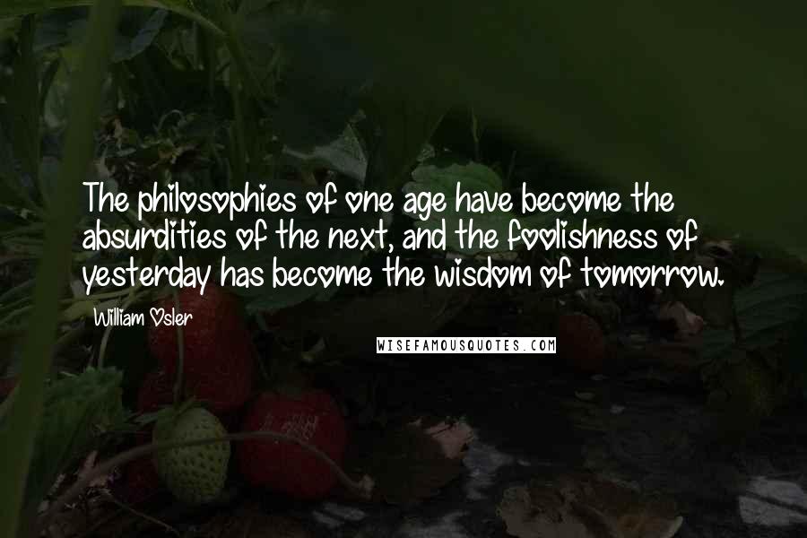 William Osler Quotes: The philosophies of one age have become the absurdities of the next, and the foolishness of yesterday has become the wisdom of tomorrow.