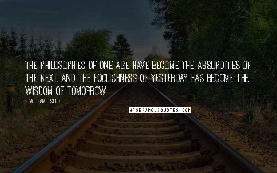 William Osler Quotes: The philosophies of one age have become the absurdities of the next, and the foolishness of yesterday has become the wisdom of tomorrow.