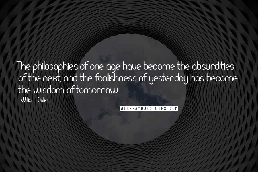 William Osler Quotes: The philosophies of one age have become the absurdities of the next, and the foolishness of yesterday has become the wisdom of tomorrow.